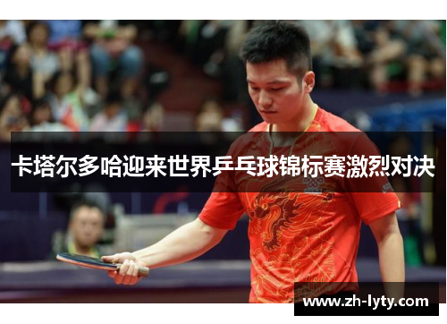 卡塔尔多哈迎来世界乒乓球锦标赛激烈对决