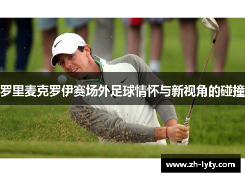 罗里麦克罗伊赛场外足球情怀与新视角的碰撞