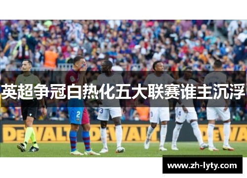 英超争冠白热化五大联赛谁主沉浮